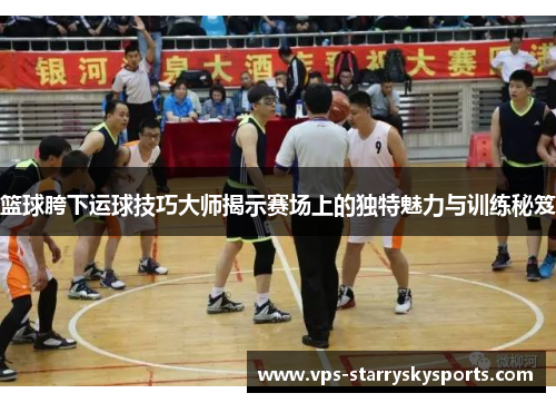 篮球胯下运球技巧大师揭示赛场上的独特魅力与训练秘笈